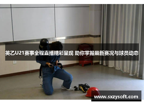 英乙U21赛事全程直播精彩呈现 助你掌握最新赛况与球员动态