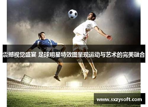 震撼视觉盛宴 足球明星特效图呈现运动与艺术的完美融合