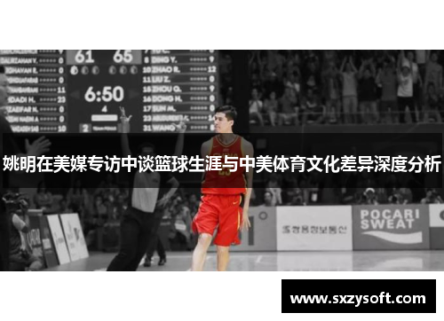 姚明在美媒专访中谈篮球生涯与中美体育文化差异深度分析