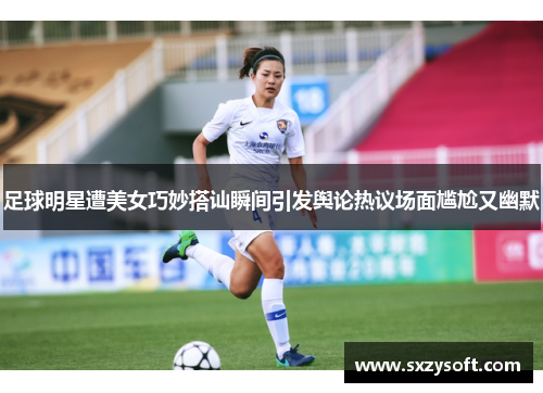 足球明星遭美女巧妙搭讪瞬间引发舆论热议场面尴尬又幽默