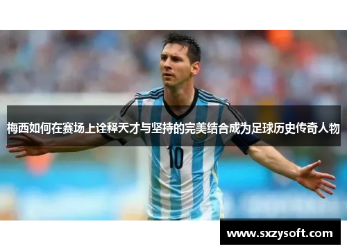 梅西如何在赛场上诠释天才与坚持的完美结合成为足球历史传奇人物