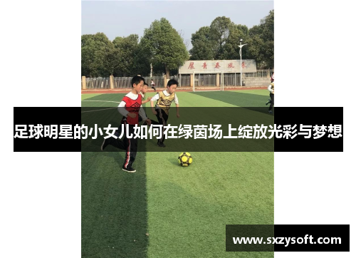 足球明星的小女儿如何在绿茵场上绽放光彩与梦想