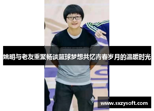 姚明与老友重聚畅谈篮球梦想共忆青春岁月的温暖时光